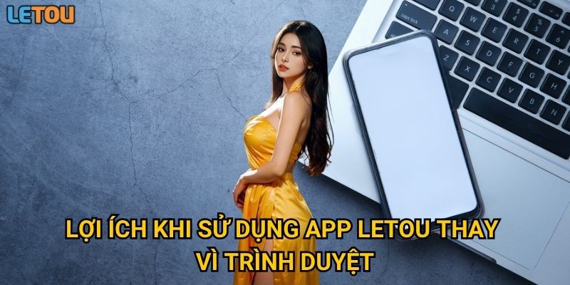 Lợi ích khi sử dụng app Letou thay vì trình duyệt